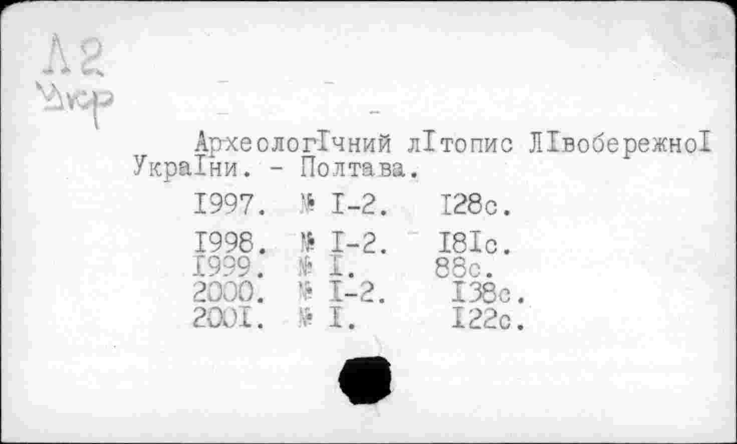 ﻿
Yivcp	Ар-хе о логічний літопис Лівобережної України. - Полтава. 1997.	№	1-2.	І28с. 1998.	1-2.	І8Іс. £999.	№	1.	88с. 2000.	* 1-2.	І38с. 2001.	Н.	І22с. •